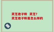 灵芝孢子粉  灵芝？灵芝孢子粉是怎么样的