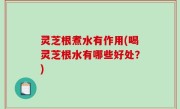 灵芝根煮水有作用(喝灵芝根水有哪些好处？)