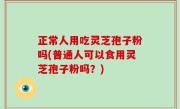 正常人用吃灵芝孢子粉吗(普通人可以食用灵芝孢子粉吗？)