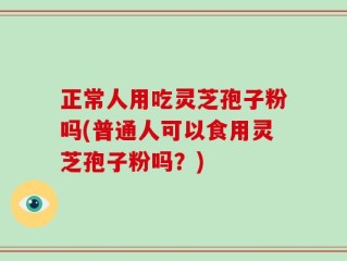 正常人用吃灵芝孢子粉吗(普通人可以食用灵芝孢子粉吗？)