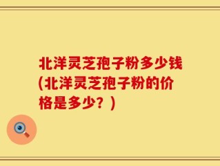 北洋灵芝孢子粉多少钱(北洋灵芝孢子粉的价格是多少？)