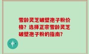 雪龄灵芝破壁孢子粉价格？选择正宗雪龄灵芝破壁孢子粉的指南？