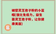 破壁灵芝孢子粉的小蓝帽(强化免疫力，益生菌灵芝孢子粉，让你健康美丽)