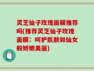 灵芝仙子玫瑰面膜推荐吗(推荐灵芝仙子玫瑰面膜：呵护肌肤如仙女般娇嫩美丽)