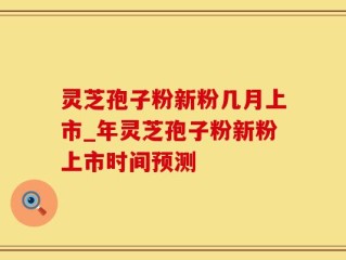灵芝孢子粉新粉几月上市_年灵芝孢子粉新粉上市时间预测