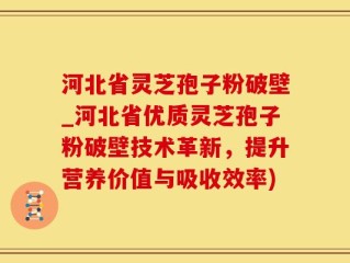 河北省灵芝孢子粉破壁_河北省优质灵芝孢子粉破壁技术革新，提升营养价值与吸收效率)