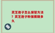 灵芝孢子怎么保管方法？灵芝孢子粉保质期多久