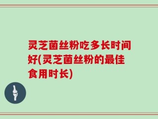 灵芝菌丝粉吃多长时间好(灵芝菌丝粉的最佳食用时长)