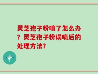 灵芝孢子粉喷了怎么办？灵芝孢子粉误喷后的处理方法？