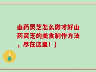 山药灵芝怎么做才好山药灵芝的美食制作方法，尽在这里！)