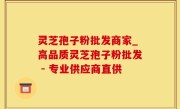 灵芝孢子粉批发商家_高品质灵芝孢子粉批发 - 专业供应商直供