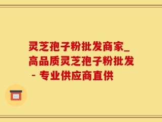 灵芝孢子粉批发商家_高品质灵芝孢子粉批发 - 专业供应商直供