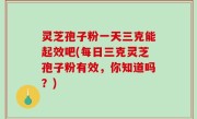灵芝孢子粉一天三克能起效吧(每日三克灵芝孢子粉有效，你知道吗？)
