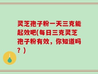 灵芝孢子粉一天三克能起效吧(每日三克灵芝孢子粉有效，你知道吗？)