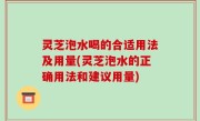 灵芝泡水喝的合适用法及用量(灵芝泡水的正确用法和建议用量)