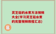 灵芝菇的水煮方法视频大全(学习灵芝菇水煮的完整视频教程汇总)