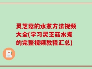 灵芝菇的水煮方法视频大全(学习灵芝菇水煮的完整视频教程汇总)