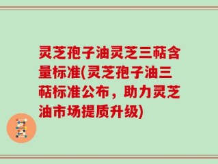 灵芝孢子油灵芝三萜含量标准(灵芝孢子油三萜标准公布，助力灵芝油市场提质升级)