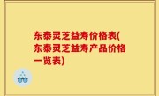 东泰灵芝益寿价格表(东泰灵芝益寿产品价格一览表)