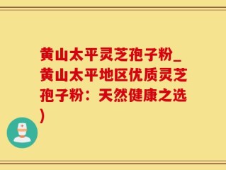 黄山太平灵芝孢子粉_黄山太平地区优质灵芝孢子粉：天然健康之选)