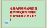 吃靶向药期间能喝灵芝孢子粉吗(靶向药期间可否饮用灵芝孢子粉？)