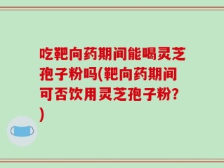 吃靶向药期间能喝灵芝孢子粉吗(靶向药期间可否饮用灵芝孢子粉？)