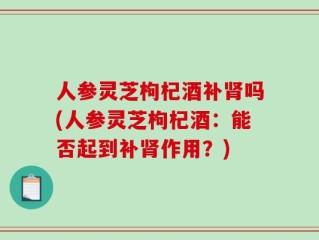 人参灵芝枸杞酒补肾吗(人参灵芝枸杞酒：能否起到补肾作用？)