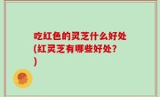 吃红色的灵芝什么好处(红灵芝有哪些好处？)