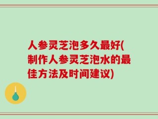 人参灵芝泡多久最好(制作人参灵芝泡水的最佳方法及时间建议)