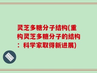 灵芝多糖分子结构(重构灵芝多糖分子的结构：科学家取得新进展)