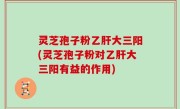 灵芝孢子粉乙肝大三阳(灵芝孢子粉对乙肝大三阳有益的作用)