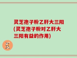 灵芝孢子粉乙肝大三阳(灵芝孢子粉对乙肝大三阳有益的作用)