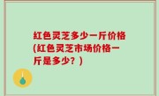 红色灵芝多少一斤价格(红色灵芝市场价格一斤是多少？)