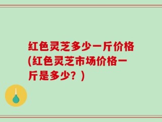 红色灵芝多少一斤价格(红色灵芝市场价格一斤是多少？)