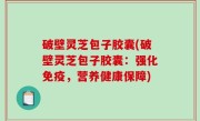 破壁灵芝包子胶囊(破壁灵芝包子胶囊：强化免疫，营养健康保障)