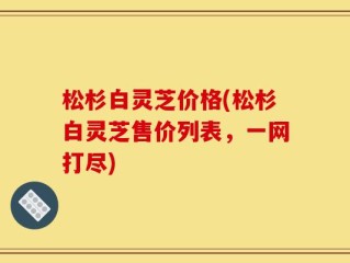 松杉白灵芝价格(松杉白灵芝售价列表，一网打尽)