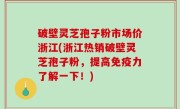 破壁灵芝孢子粉市场价浙江(浙江热销破壁灵芝孢子粉，提高免疫力了解一下！)