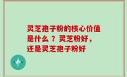 灵芝孢子粉的核心价值是什么 ？灵芝粉好，还是灵芝孢子粉好
