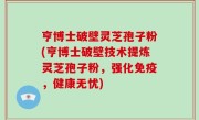 亨博士破壁灵芝孢子粉(亨博士破壁技术提炼灵芝孢子粉，强化免疫，健康无忧)