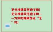 芝元神牌灵芝孢子粉(芝元神牌灵芝孢子粉——为你的健康加点“芝”料)
