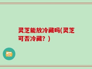 灵芝能放冷藏吗(灵芝可否冷藏？)