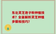 东北灵芝孢子粉种植技术？全面解析灵芝种植步骤和技巧？
