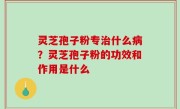 灵芝孢子粉专治什么病？灵芝孢子粉的功效和作用是什么