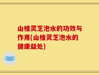 山楂灵芝泡水的功效与作用(山楂灵芝泡水的健康益处)