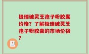 极瑞破灵芝孢子粉胶囊价格？了解极瑞破灵芝孢子粉胶囊的市场价格？