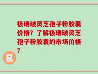 极瑞破灵芝孢子粉胶囊价格？了解极瑞破灵芝孢子粉胶囊的市场价格？