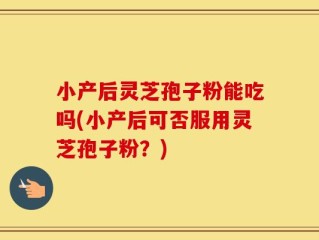 小产后灵芝孢子粉能吃吗(小产后可否服用灵芝孢子粉？)