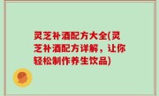 灵芝补酒配方大全(灵芝补酒配方详解，让你轻松制作养生饮品)