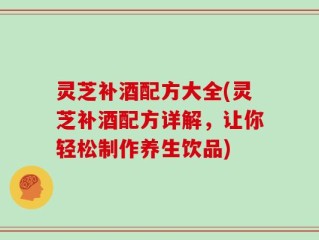 灵芝补酒配方大全(灵芝补酒配方详解，让你轻松制作养生饮品)