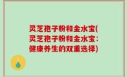 灵芝孢子粉和金水宝(灵芝孢子粉和金水宝：健康养生的双重选择)